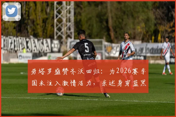 劳塔罗盛赞齐沃回归：为2026赛季国米注入激情活力，亲述身穿蓝黑战袍的自豪感