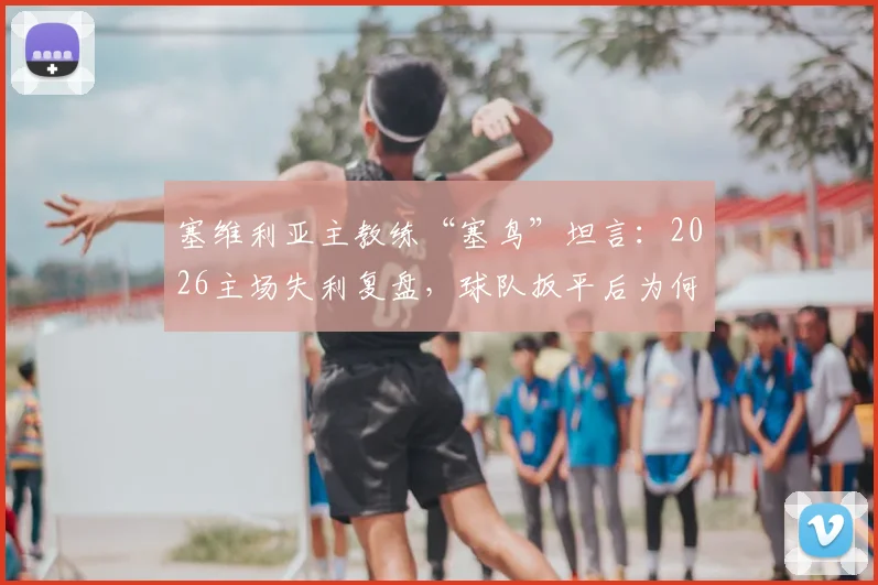 塞维利亚主教练“塞鸟”坦言：2026主场失利复盘，球队扳平后为何再丢两球？