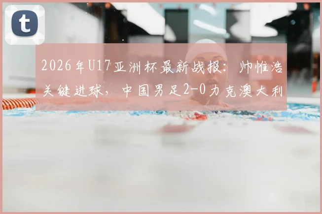 2026年U17亚洲杯最新战报:帅惟浩关键进球,中国男足2-0力克澳大利亚晋级决赛,附比赛分析及决赛赛程对阵详情