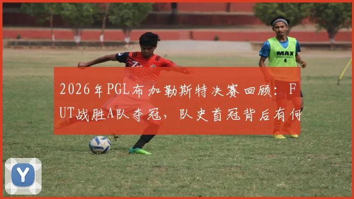 2026年PGL布加勒斯特决赛回顾：FUT战胜A队夺冠，队史首冠背后有何关键？