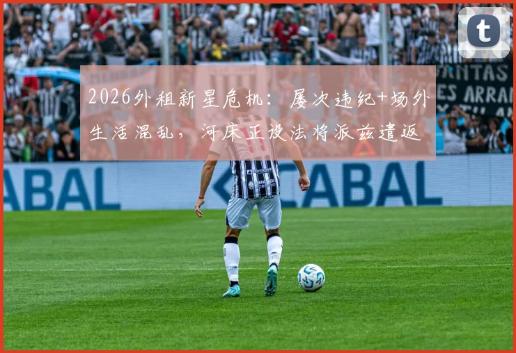 2026外租新星危机：屡次违纪+场外生活混乱，河床正设法将派兹遣返切尔西