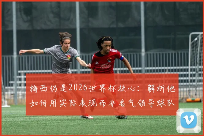 梅西仍是2026世界杯核心：解析他如何用实际表现而非名气领导球队，与C罗作用形成对比