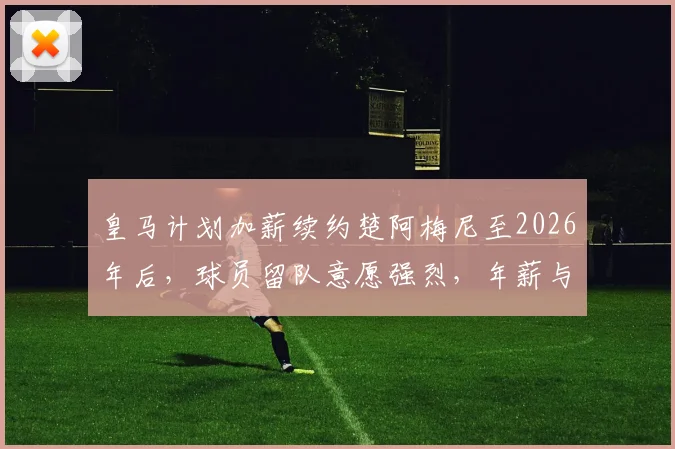 皇马计划加薪续约楚阿梅尼至2026年后，球员留队意愿强烈，年薪与前景分析