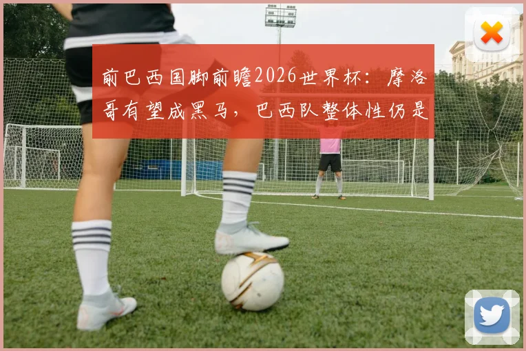 前巴西国脚前瞻2026世界杯:摩洛哥有望成黑马,巴西队整体性仍是挑战