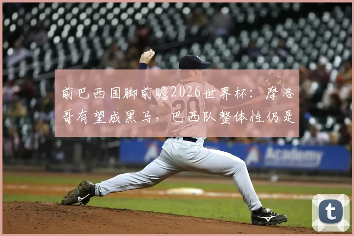 前巴西国脚前瞻2026世界杯：摩洛哥有望成黑马，巴西队整体性仍是挑战