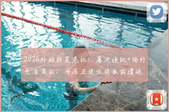 2026外租新星危机：屡次违纪+场外生活混乱，河床正设法将派兹遣返切尔西