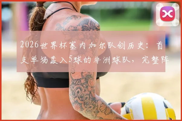 2026世界杯塞内加尔队创历史：首支单场轰入5球的非洲球队，完整阵容分析与进球纪录盘点