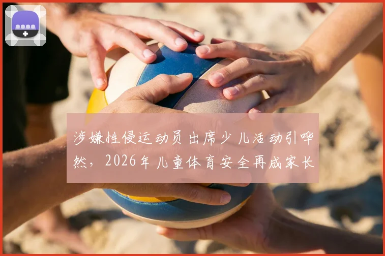 涉嫌性侵运动员出席少儿活动引哗然，2026年儿童体育安全再成家长关注焦点