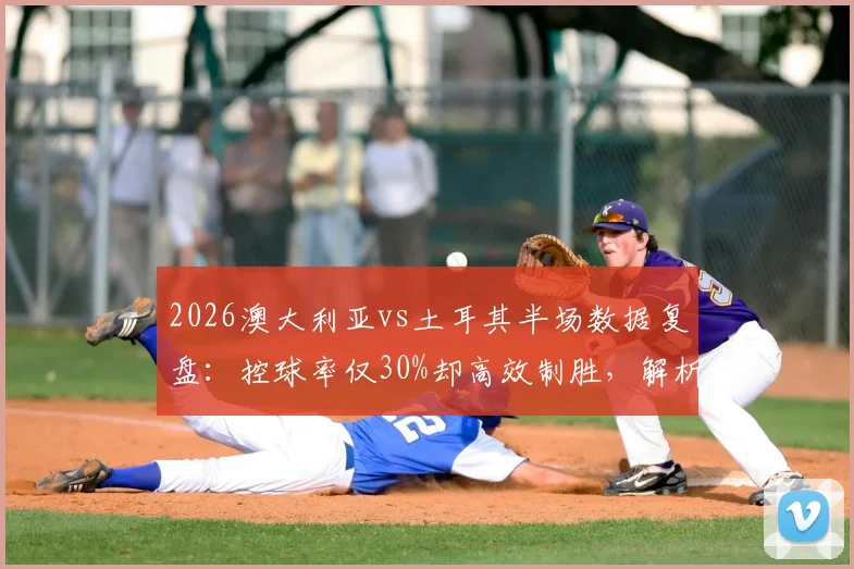 2026澳大利亚vs土耳其半场数据复盘：控球率仅30%却高效制胜，解析袋鼠军团实战打法