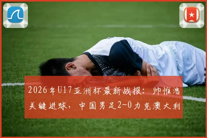 2026年U17亚洲杯最新战报：帅惟浩关键进球，中国男足2-0力克澳大利亚晋级决赛，附比赛分析及决赛赛程对阵详情