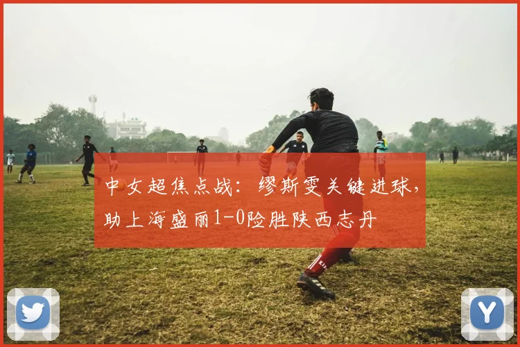 中女超焦点战:缪斯雯关键进球,助上海盛丽1-0险胜陕西志丹