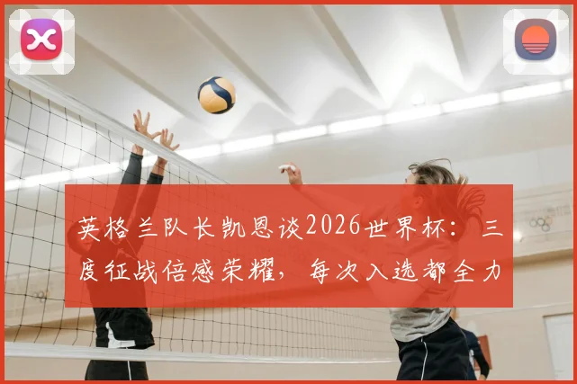 英格兰队长凯恩谈2026世界杯：三度征战倍感荣耀，每次入选都全力以赴