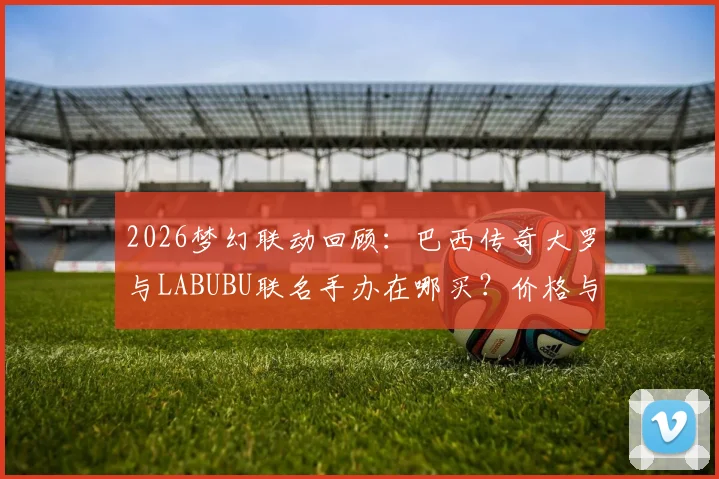 2026梦幻联动回顾：巴西传奇大罗与LABUBU联名手办在哪买？价格与发售渠道全指南