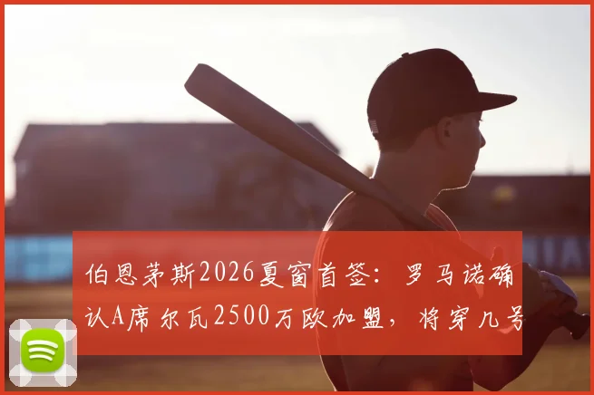 伯恩茅斯2026夏窗首签：罗马诺确认A席尔瓦2500万欧加盟，将穿几号球衣及阵容影响分析