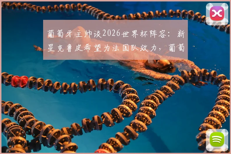 葡萄牙主帅谈2026世界杯阵容:新星克鲁皮希望为法国队效力,葡萄牙足协已尊重球员意愿
