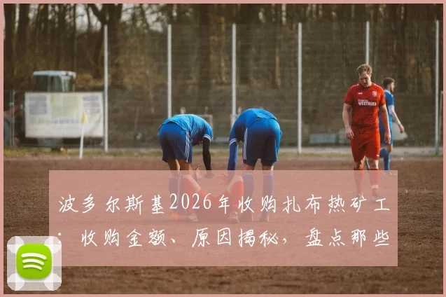 波多尔斯基2026年收购扎布热矿工：收购金额、原因揭秘，盘点那些从球员变老板的足坛大佬