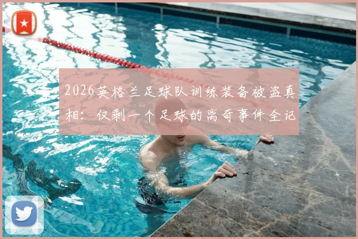 2026英格兰足球队训练装备被盗真相：仅剩一个足球的离奇事件全记录，盘点职业球队装备管理漏洞