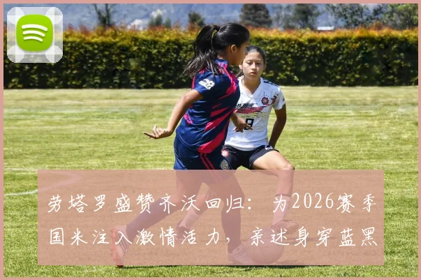 劳塔罗盛赞齐沃回归：为2026赛季国米注入激情活力，亲述身穿蓝黑战袍的自豪感