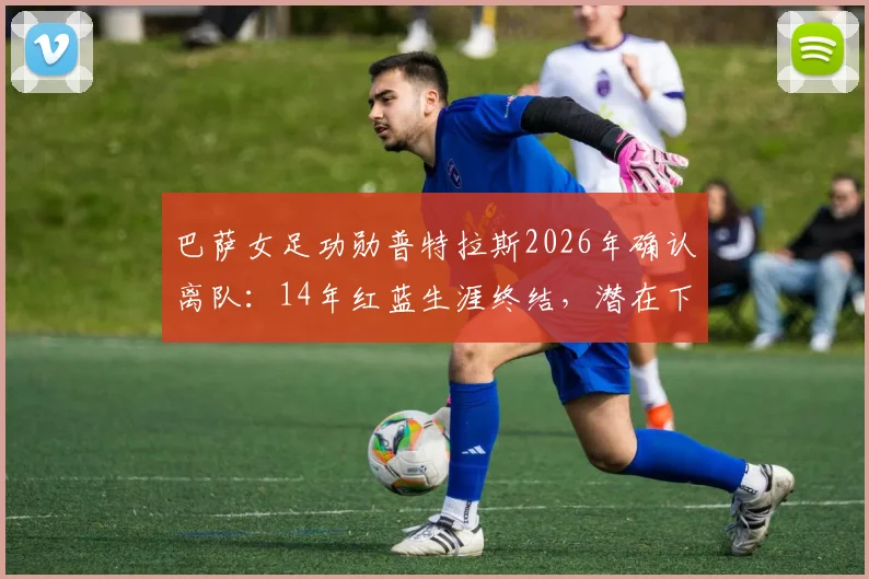 巴萨女足功勋普特拉斯2026年确认离队：14年红蓝生涯终结，潜在下家分析与球队影响前瞻