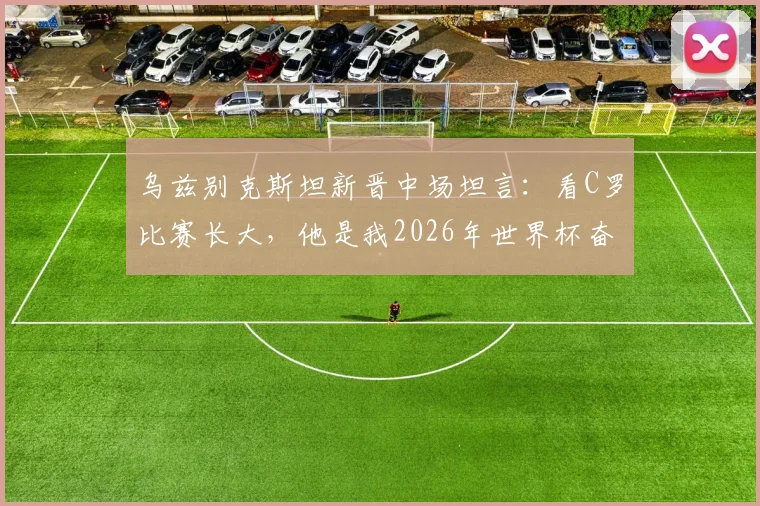 乌兹别克斯坦新晋中场坦言：看C罗比赛长大，他是我2026年世界杯奋斗路上的真正偶像