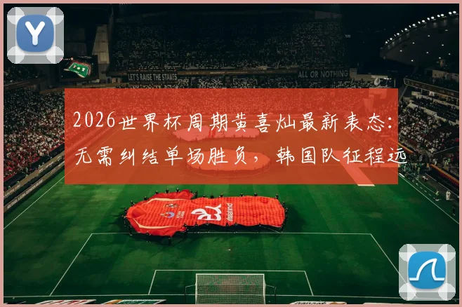 2026世界杯周期黄喜灿最新表态:无需纠结单场胜负,韩国队征程远未结束,附亚洲区世预赛前景分析