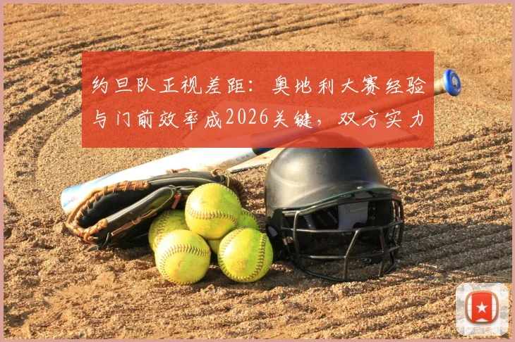 约旦队正视差距：奥地利大赛经验与门前效率成2026关键，双方实力深度解析