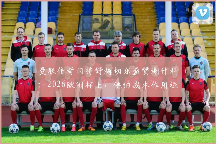 曼联传奇门将舒梅切尔盛赞谢什科：2026欧洲杯上，他的战术作用远超镜头所见