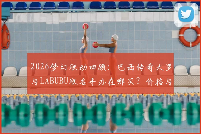 2026梦幻联动回顾：巴西传奇大罗与LABUBU联名手办在哪买？价格与发售渠道全指南