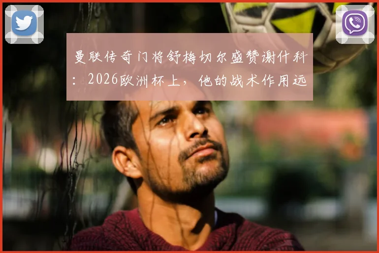曼联传奇门将舒梅切尔盛赞谢什科：2026欧洲杯上，他的战术作用远超镜头所见