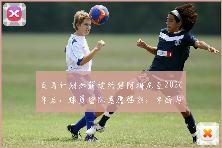 皇马计划加薪续约楚阿梅尼至2026年后，球员留队意愿强烈，年薪与前景分析