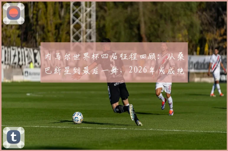 内马尔世界杯四届征程回顾:从桑巴新星到最后一舞,2026年或成绝唱,定妆照见证时代变迁