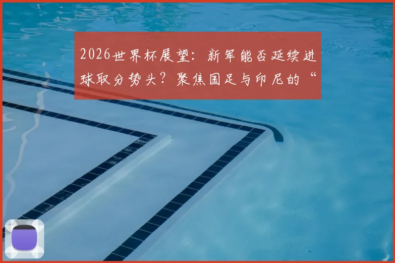 2026世界杯展望：新军能否延续进球取分势头？聚焦国足与印尼的“零分零球”历史尴尬，何时能破？
