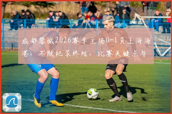 成都蓉城2026赛季主场0-1负上海海港,不败纪录终结,比赛关键点与后续影响分析
