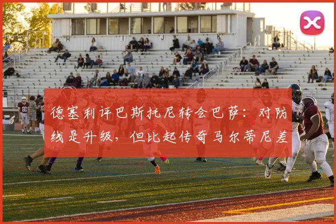 德塞利评巴斯托尼转会巴萨:对防线是升级,但比起传奇马尔蒂尼差距明显,附马尔蒂尼防守分析