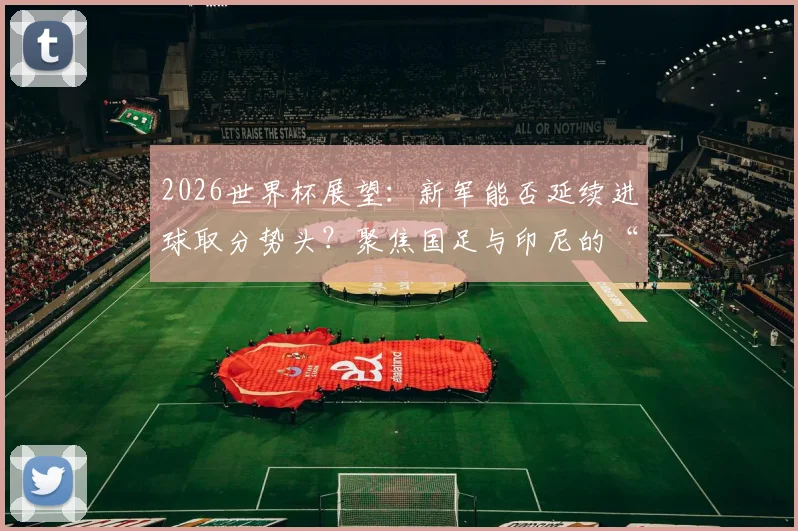 2026世界杯展望：新军能否延续进球取分势头？聚焦国足与印尼的“零分零球”历史尴尬，何时能破？