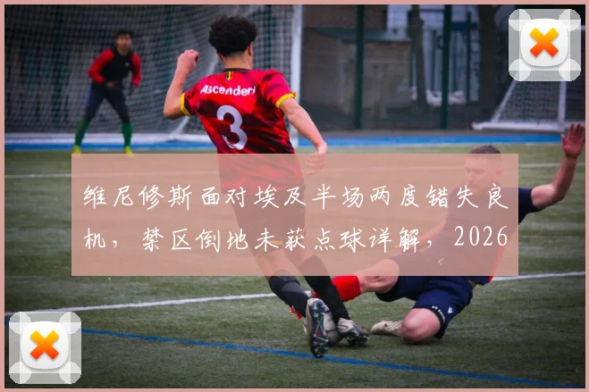 维尼修斯面对埃及半场两度错失良机，禁区倒地未获点球详解，2026年状态下滑引担忧
