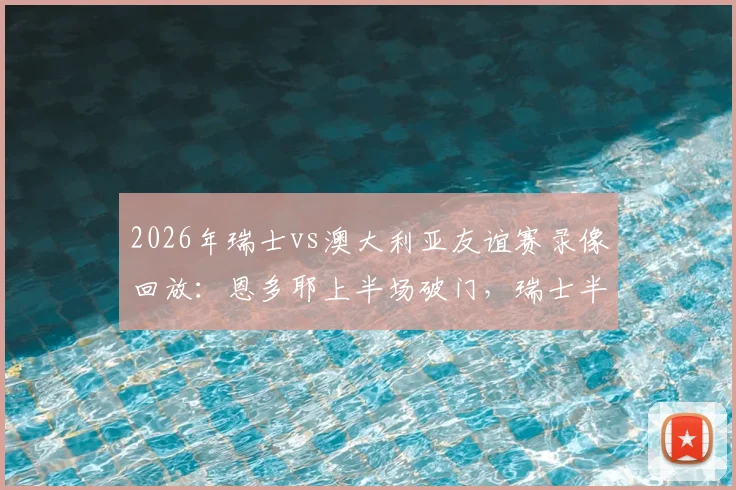 2026年瑞士vs澳大利亚友谊赛录像回放：恩多耶上半场破门，瑞士半场1-0领先，附首发阵容与进球分析