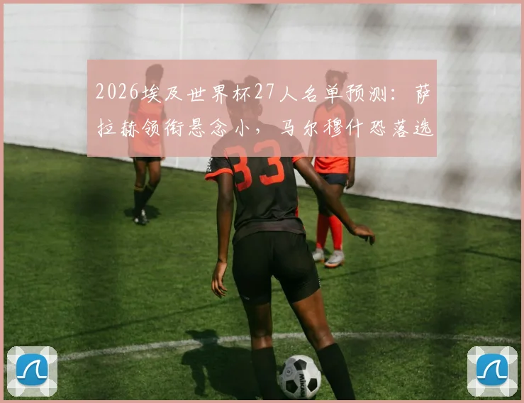 2026埃及世界杯27人名单预测：萨拉赫领衔悬念小，马尔穆什恐落选，谁将无缘最终大名单？