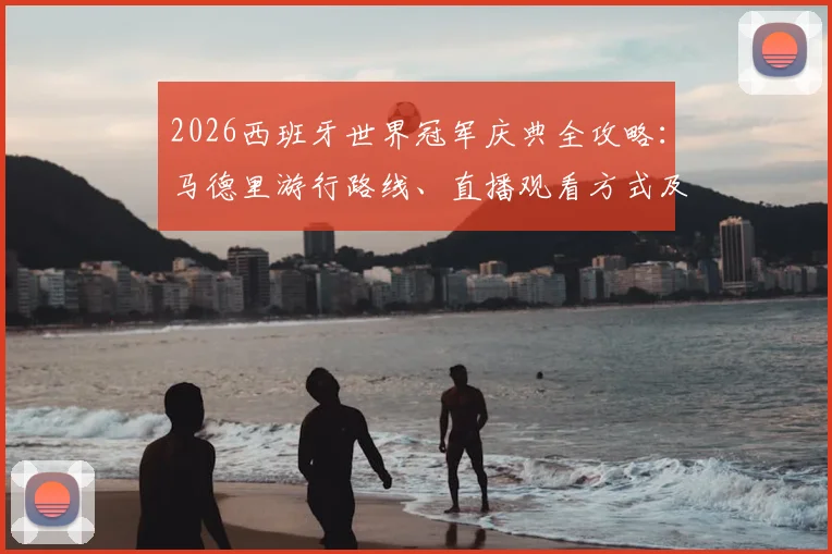2026西班牙世界冠军庆典全攻略：马德里游行路线、直播观看方式及现场人山人海盛况解析