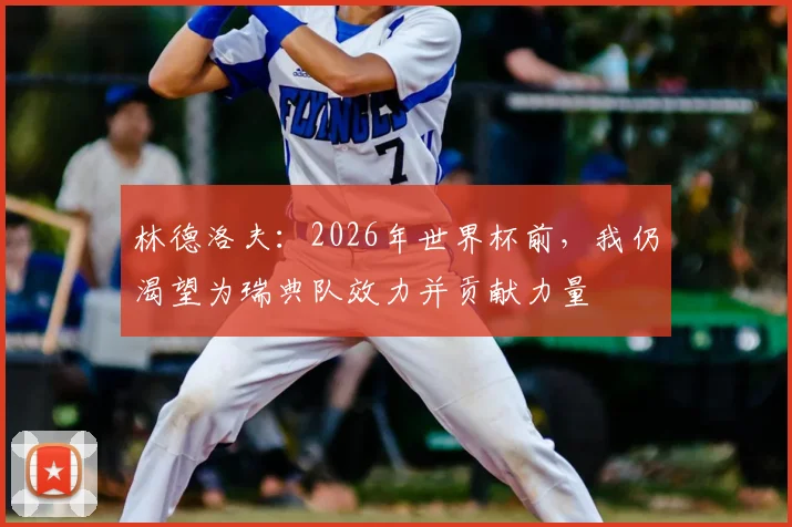 林德洛夫：2026年世界杯前，我仍渴望为瑞典队效力并贡献力量