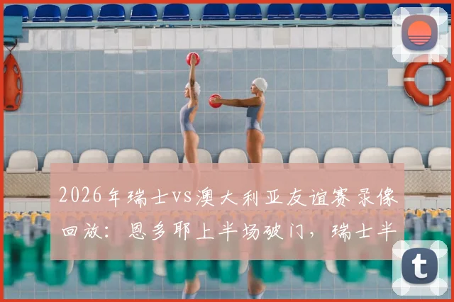2026年瑞士vs澳大利亚友谊赛录像回放：恩多耶上半场破门，瑞士半场1-0领先，附首发阵容与进球分析
