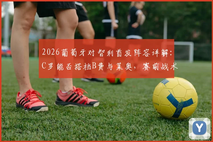 2026葡萄牙对智利首发阵容详解：C罗能否搭档B费与莱奥，赛前战术分析一览