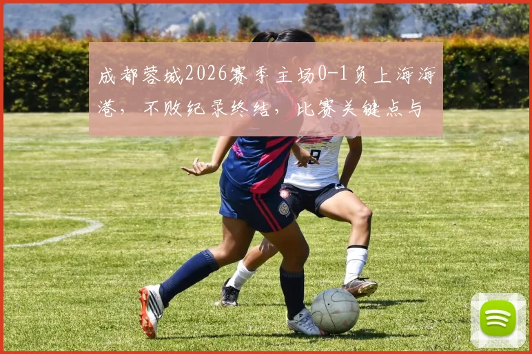 成都蓉城2026赛季主场0-1负上海海港，不败纪录终结，比赛关键点与后续影响分析