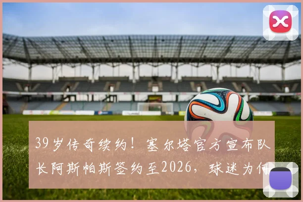 39岁传奇续约！塞尔塔官方宣布队长阿斯帕斯签约至2026，球迷为何热泪盈眶？解读老将价值与忠诚