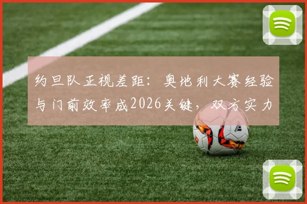 约旦队正视差距:奥地利大赛经验与门前效率成2026关键,双方实力深度解析