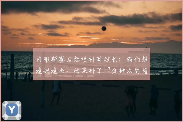 内维斯赛后怒喷补时过长:我们想速战速决,结果补了17分钟太离谱